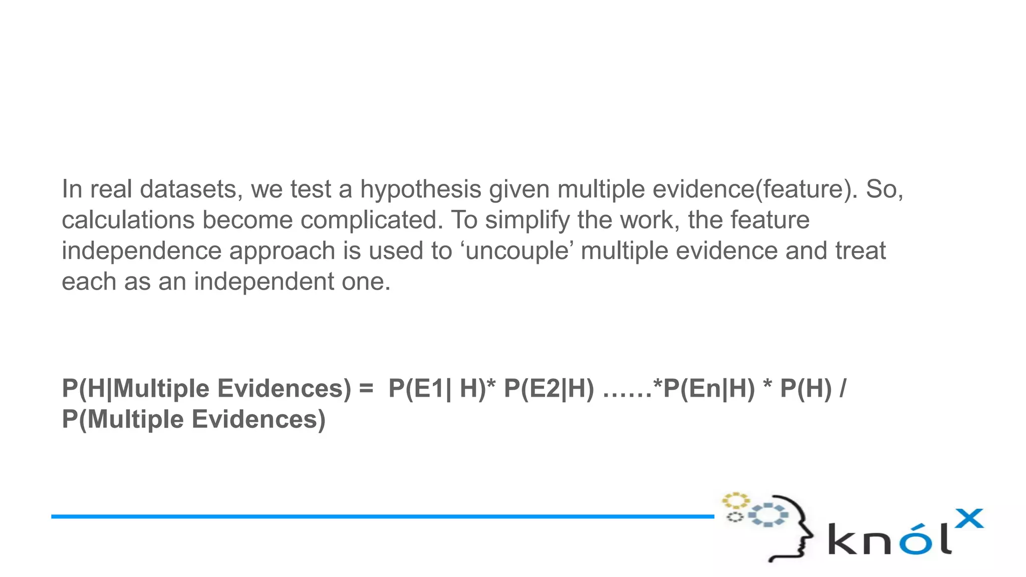 In real datasets, we test a hypothesis given multiple evidence(feature). So,
calculations become complicated. To simplify the work, the feature
independence approach is used to ‘uncouple’ multiple evidence and treat
each as an independent one.
P(H|Multiple Evidences) = P(E1| H)* P(E2|H) ……*P(En|H) * P(H) /
P(Multiple Evidences)
 