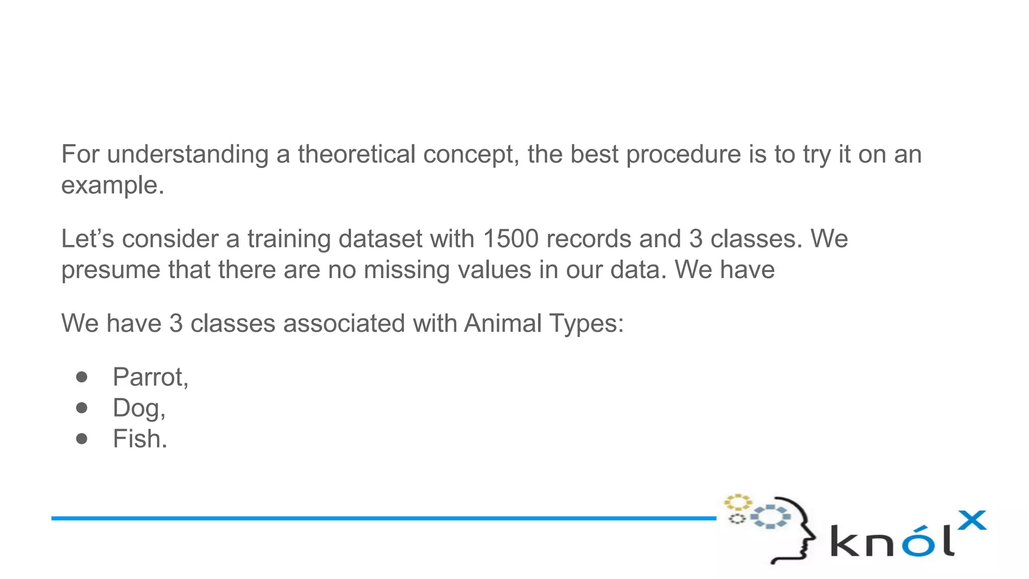 For understanding a theoretical concept, the best procedure is to try it on an
example.
Let’s consider a training dataset with 1500 records and 3 classes. We
presume that there are no missing values in our data. We have
We have 3 classes associated with Animal Types:
● Parrot,
● Dog,
● Fish.
 