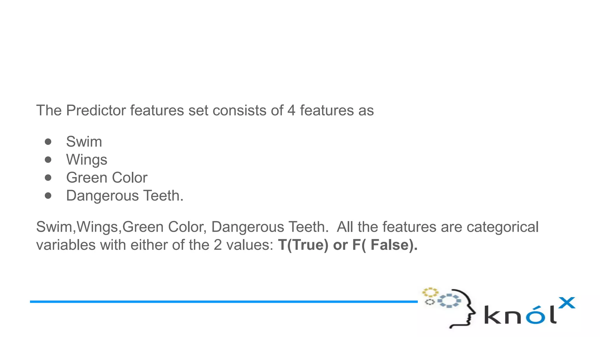 The Predictor features set consists of 4 features as
● Swim
● Wings
● Green Color
● Dangerous Teeth.
Swim,Wings,Green Color, Dangerous Teeth. All the features are categorical
variables with either of the 2 values: T(True) or F( False).
 
