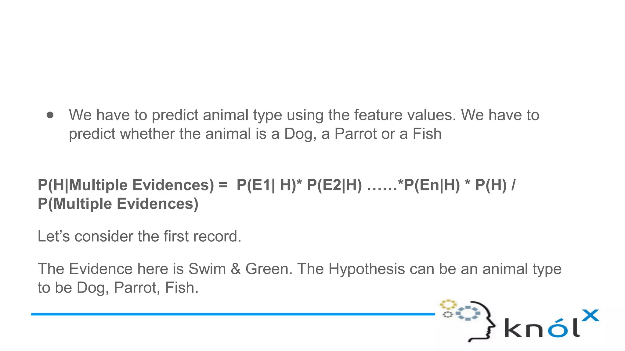 ● We have to predict animal type using the feature values. We have to
predict whether the animal is a Dog, a Parrot or a Fish
P(H|Multiple Evidences) = P(E1| H)* P(E2|H) ……*P(En|H) * P(H) /
P(Multiple Evidences)
Let’s consider the first record.
The Evidence here is Swim & Green. The Hypothesis can be an animal type
to be Dog, Parrot, Fish.
 