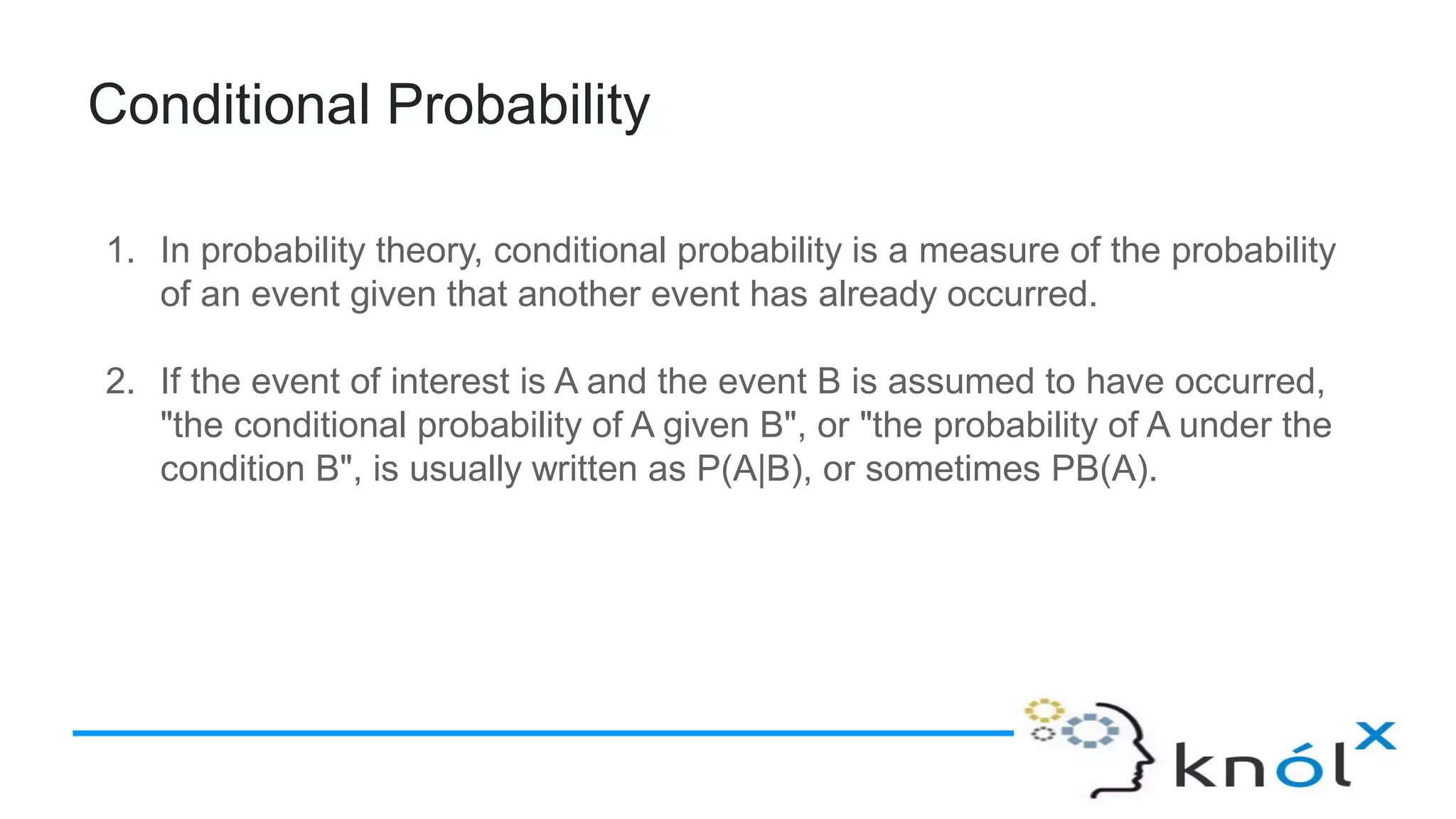 Conditional Probability
1. In probability theory, conditional probability is a measure of the probability
of an event given that another event has already occurred.
2. If the event of interest is A and the event B is assumed to have occurred,
"the conditional probability of A given B", or "the probability of A under the
condition B", is usually written as P(A|B), or sometimes PB(A).
 
