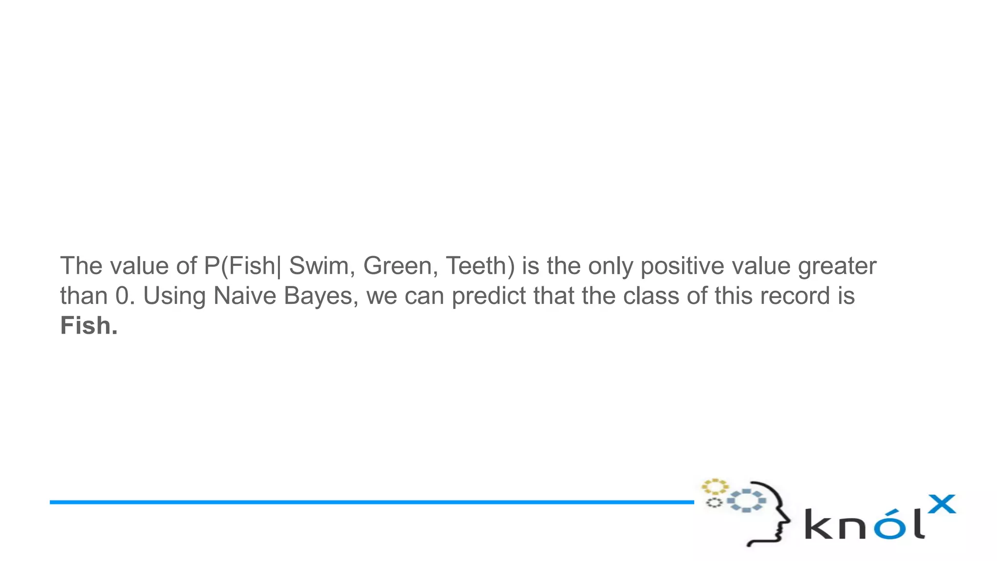 The value of P(Fish| Swim, Green, Teeth) is the only positive value greater
than 0. Using Naive Bayes, we can predict that the class of this record is
Fish.
 