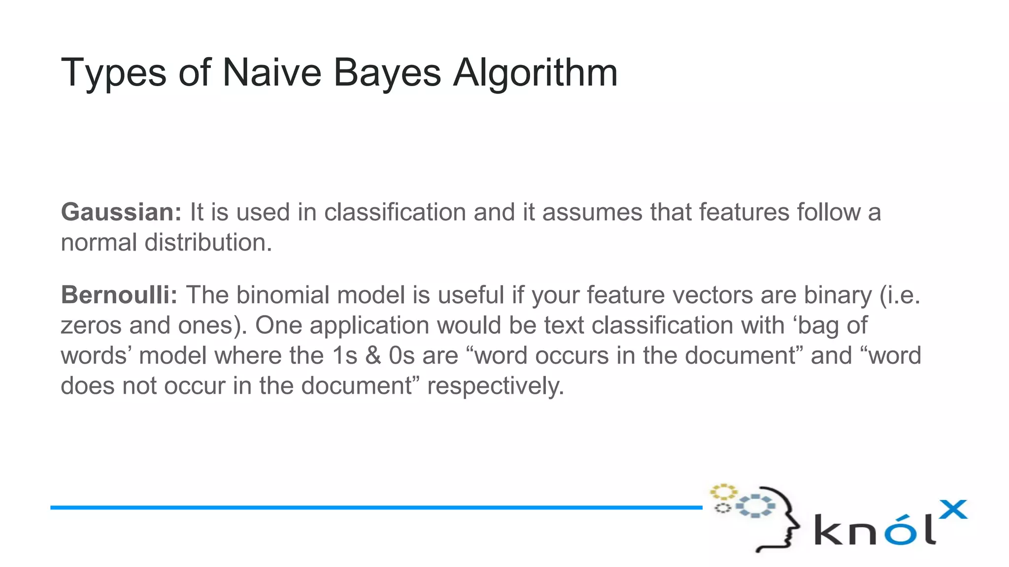 Types of Naive Bayes Algorithm
Gaussian: It is used in classification and it assumes that features follow a
normal distribution.
Bernoulli: The binomial model is useful if your feature vectors are binary (i.e.
zeros and ones). One application would be text classification with ‘bag of
words’ model where the 1s & 0s are “word occurs in the document” and “word
does not occur in the document” respectively.
 