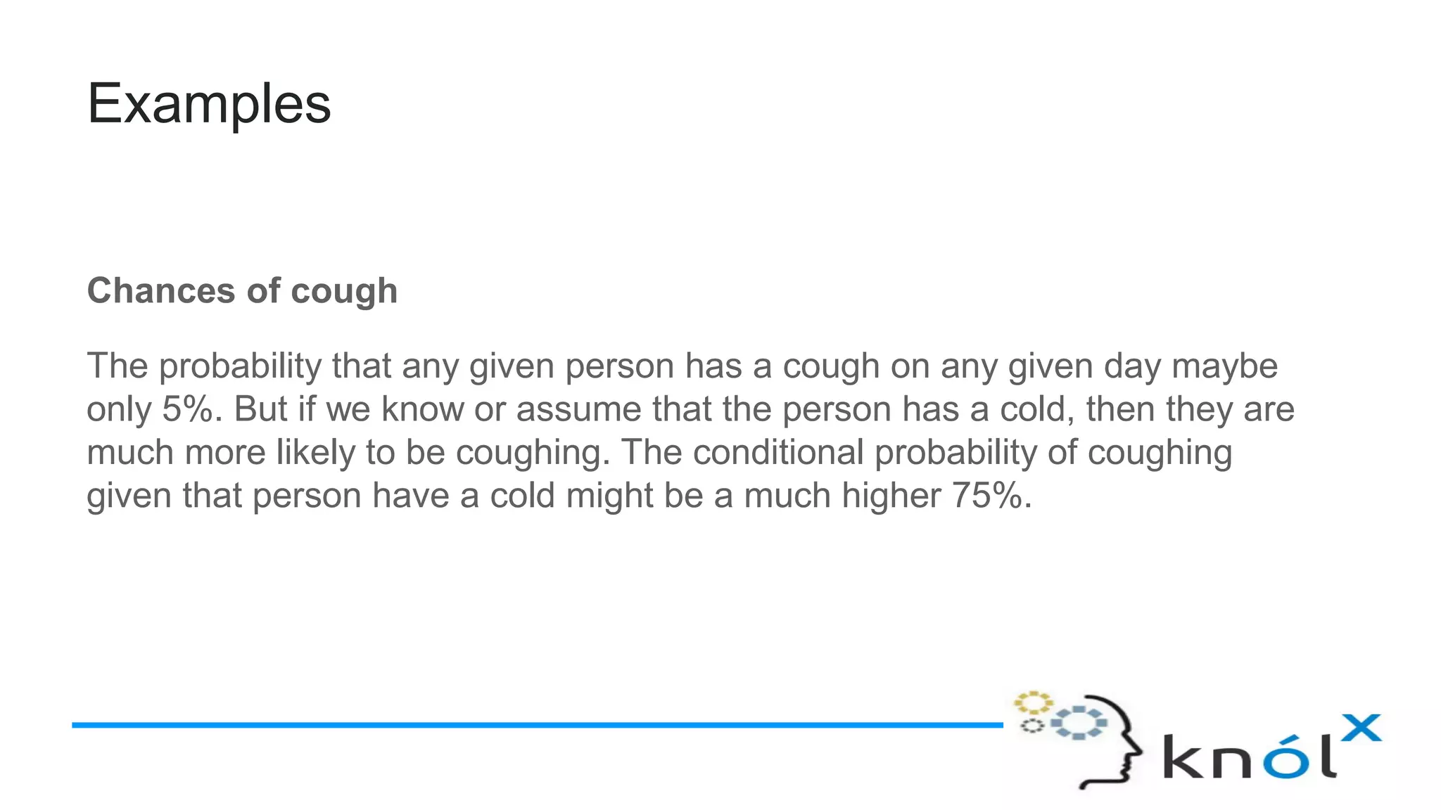 Examples
Chances of cough
The probability that any given person has a cough on any given day maybe
only 5%. But if we know or assume that the person has a cold, then they are
much more likely to be coughing. The conditional probability of coughing
given that person have a cold might be a much higher 75%.
 