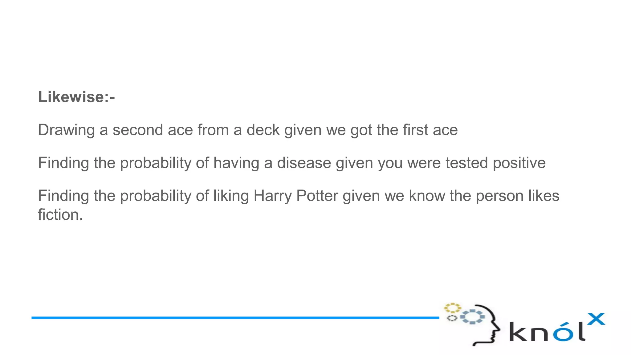 Likewise:-
Drawing a second ace from a deck given we got the first ace
Finding the probability of having a disease given you were tested positive
Finding the probability of liking Harry Potter given we know the person likes
fiction.
 