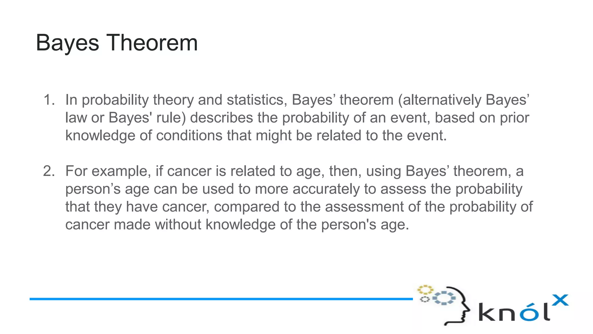 Bayes Theorem
1. In probability theory and statistics, Bayes’ theorem (alternatively Bayes’
law or Bayes' rule) describes the probability of an event, based on prior
knowledge of conditions that might be related to the event.
2. For example, if cancer is related to age, then, using Bayes’ theorem, a
person’s age can be used to more accurately to assess the probability
that they have cancer, compared to the assessment of the probability of
cancer made without knowledge of the person's age.
 