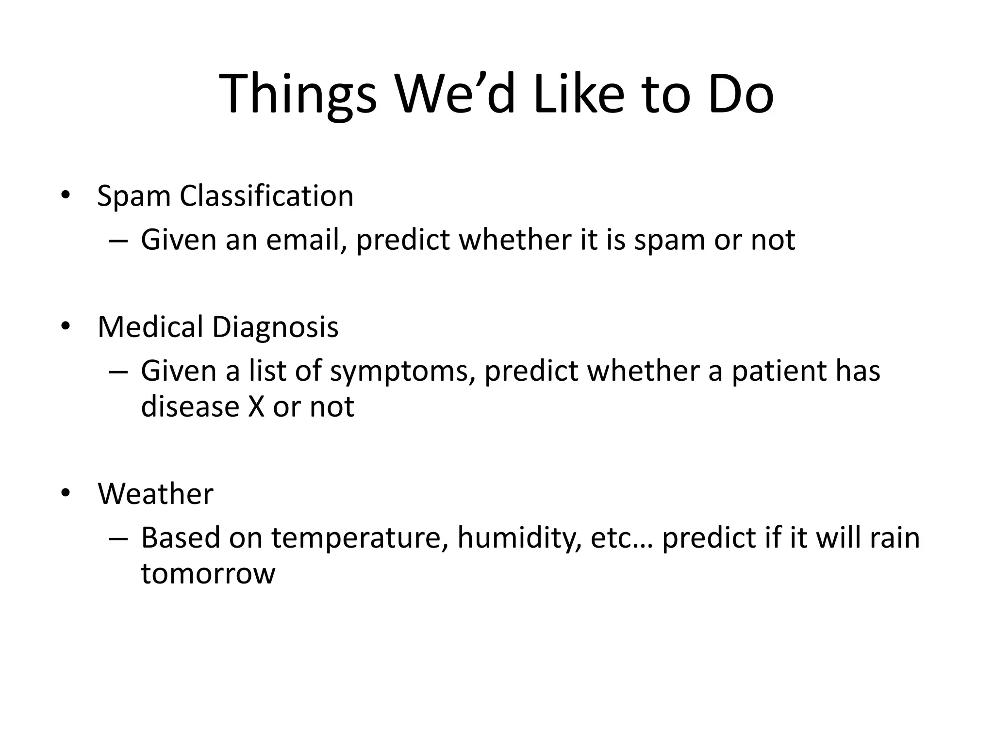 Things We’d Like to Do
• Spam Classification
– Given an email, predict whether it is spam or not
• Medical Diagnosis
– Given a list of symptoms, predict whether a patient has
disease X or not
• Weather
– Based on temperature, humidity, etc… predict if it will rain
tomorrow
 
