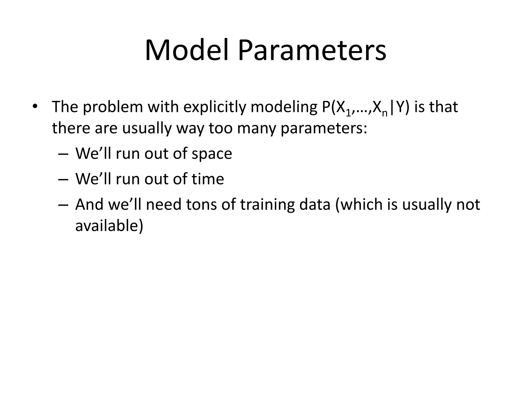 Model Parameters
• The problem with explicitly modeling P(X1,…,Xn|Y) is that
there are usually way too many parameters:
– We’ll run out of space
– We’ll run out of time
– And we’ll need tons of training data (which is usually not
available)
 