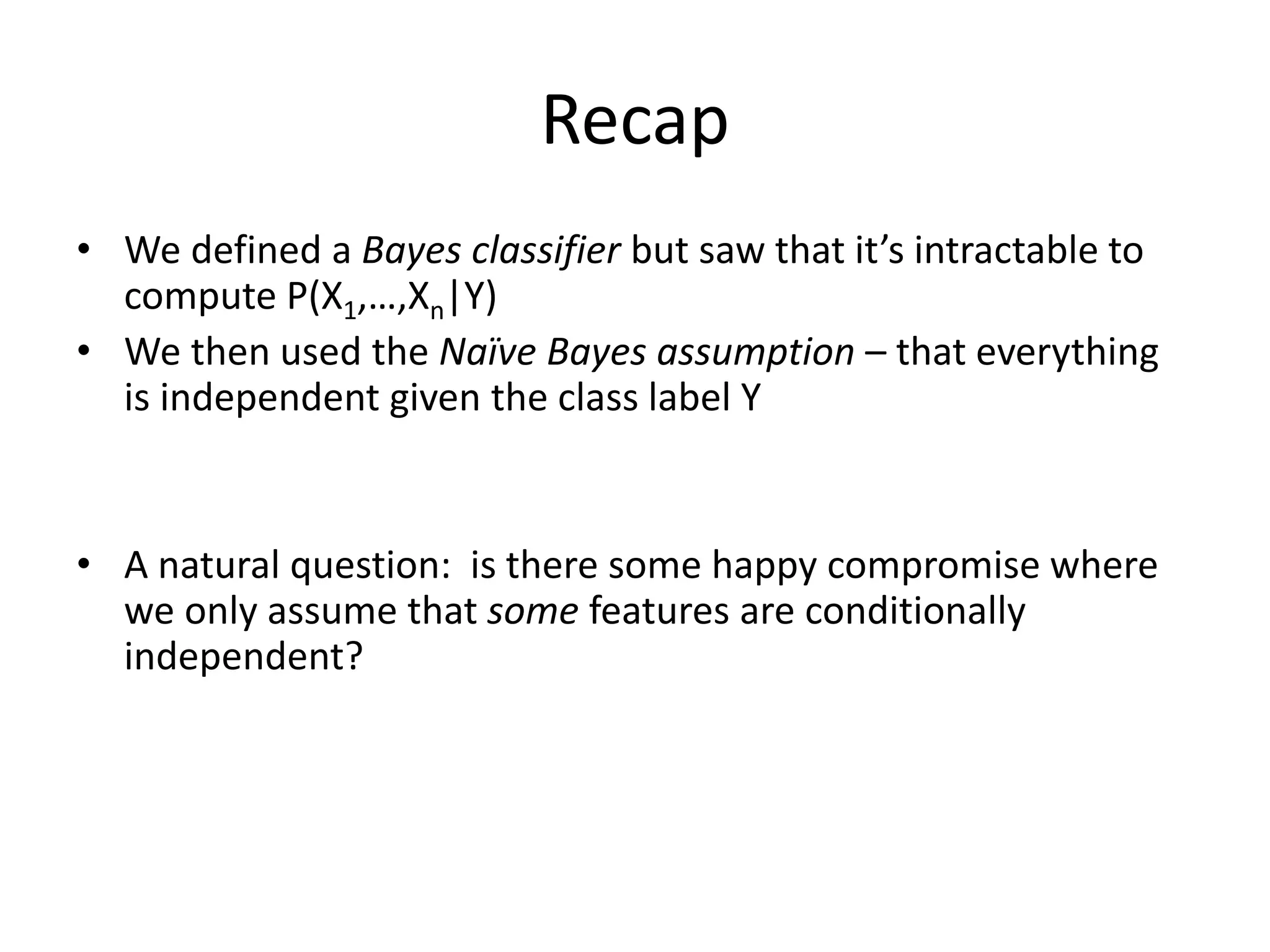 Recap
• We defined a Bayes classifier but saw that it’s intractable to
compute P(X1,…,Xn|Y)
• We then used the Naïve Bayes assumption – that everything
is independent given the class label Y
• A natural question: is there some happy compromise where
we only assume that some features are conditionally
independent?
 
