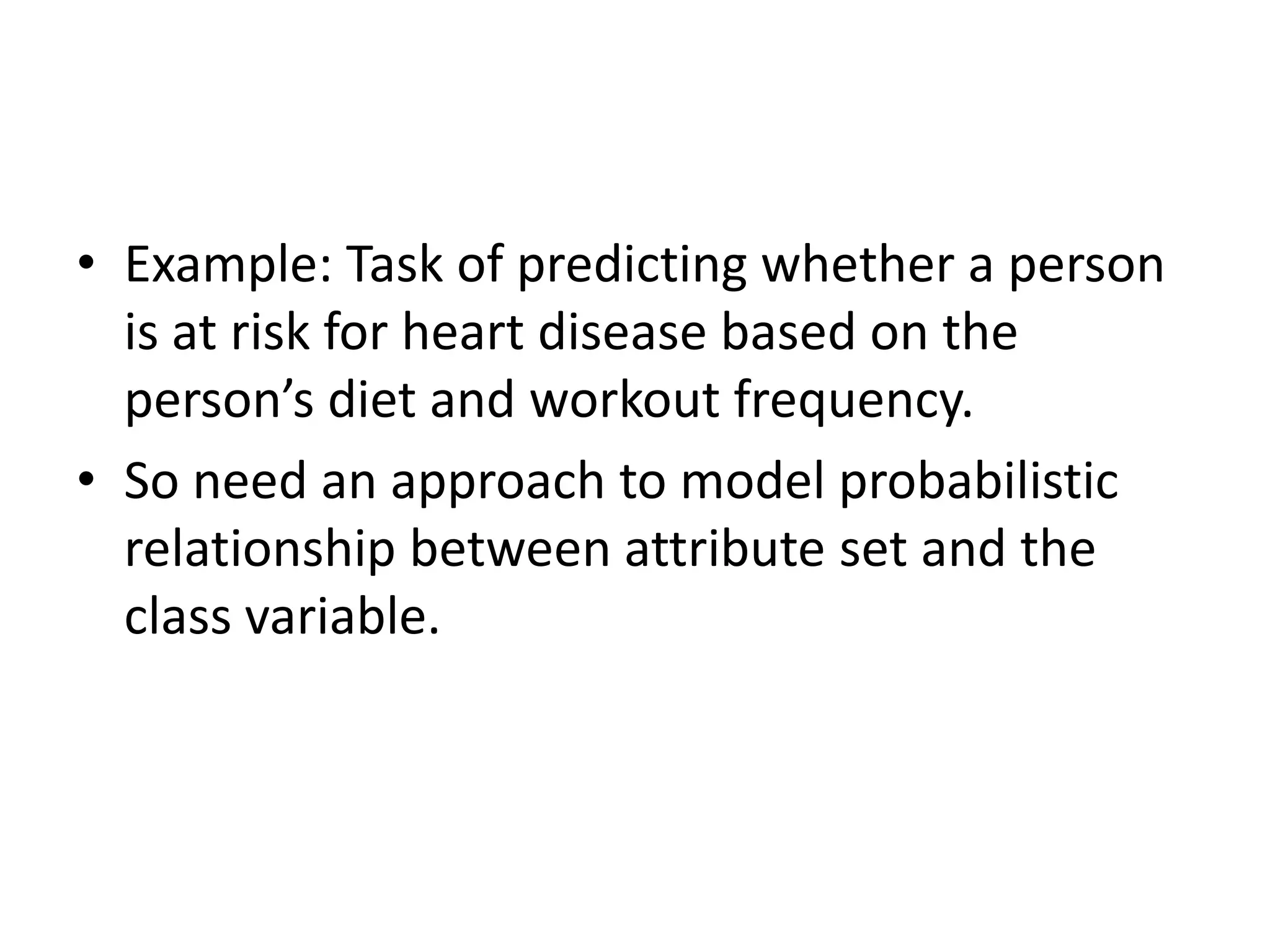 • Example: Task of predicting whether a person
is at risk for heart disease based on the
person’s diet and workout frequency.
• So need an approach to model probabilistic
relationship between attribute set and the
class variable.
 