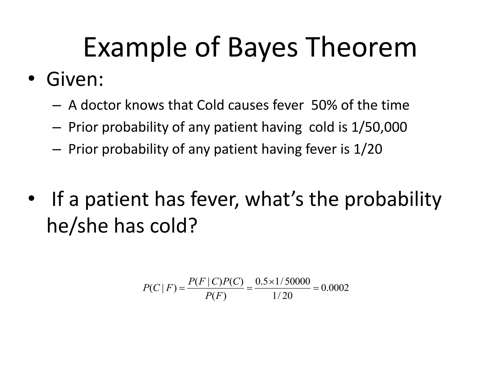 Example of Bayes Theorem
• Given:
– A doctor knows that Cold causes fever 50% of the time
– Prior probability of any patient having cold is 1/50,000
– Prior probability of any patient having fever is 1/20
• If a patient has fever, what’s the probability
he/she has cold?
0002
.
0
20
/
1
50000
/
1
5
.
0
)
(
)
(
)
|
(
)
|
( 



F
P
C
P
C
F
P
F
C
P
 