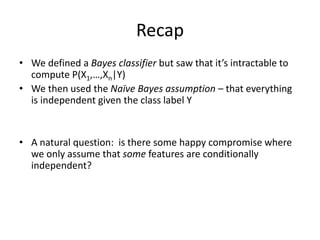 Recap
• We defined a Bayes classifier but saw that it’s intractable to
compute P(X1,…,Xn|Y)
• We then used the Naïve Bayes assumption – that everything
is independent given the class label Y
• A natural question: is there some happy compromise where
we only assume that some features are conditionally
independent?
 