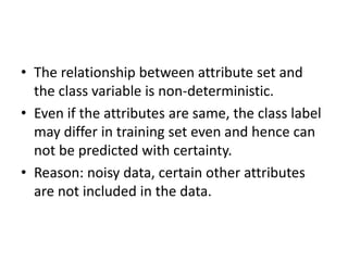 • The relationship between attribute set and
the class variable is non-deterministic.
• Even if the attributes are same, the class label
may differ in training set even and hence can
not be predicted with certainty.
• Reason: noisy data, certain other attributes
are not included in the data.
 