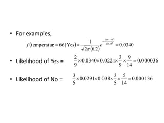 • For examples,
• Likelihood of Yes =
• Likelihood of No =
000036
.
0
14
9
9
3
0221
.
0
0340
.
0
9
2





000136
.
0
14
5
5
3
038
.
0
0291
.
0
5
3





 
 
 
 
0340
.
0
2
.
6
2
1
Yes
|
66
e
temperatur
2
2
.
6
2
2
73
66





e
f

 