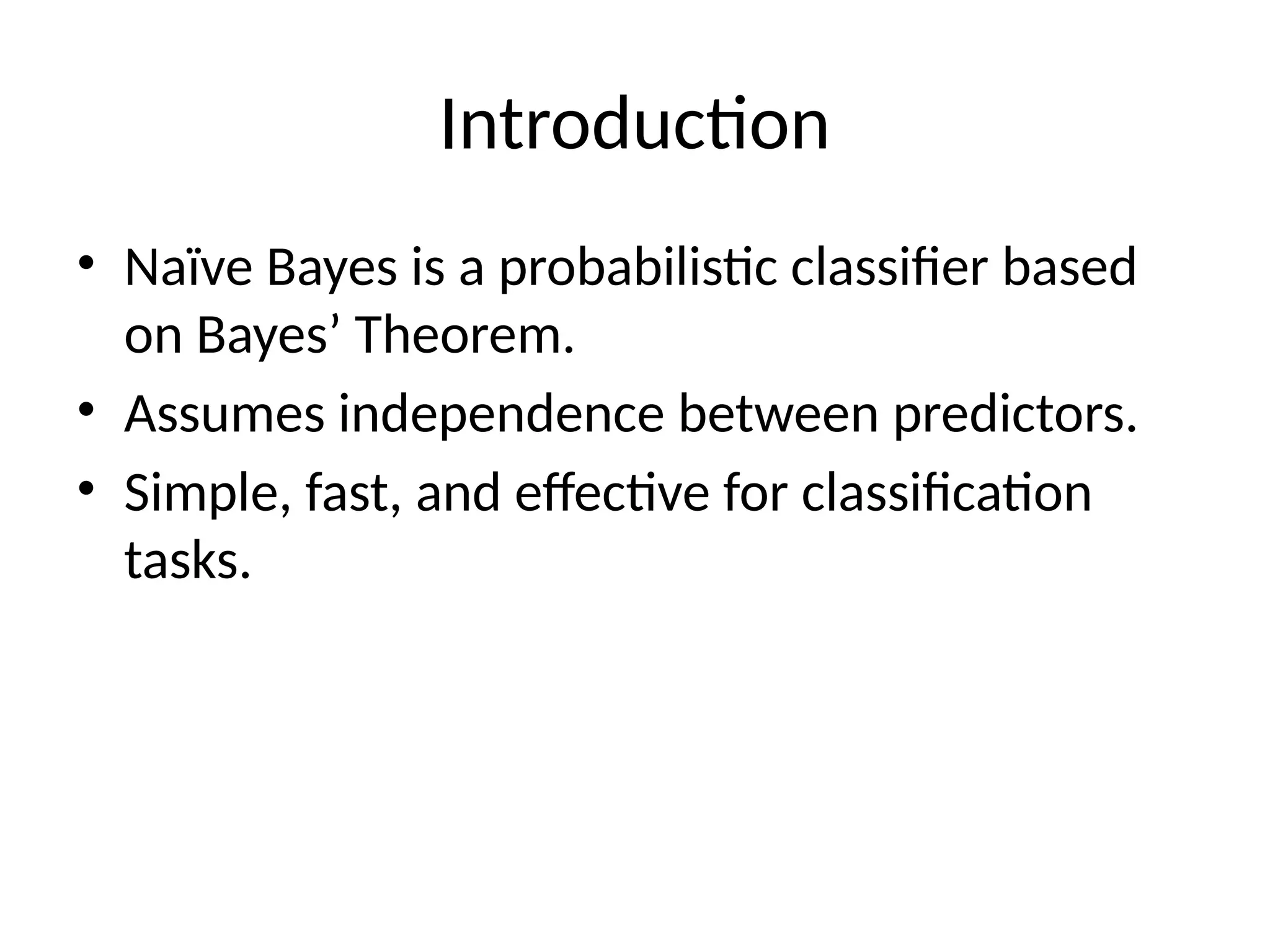 Introduction
• Naïve Bayes is a probabilistic classifier based
on Bayes’ Theorem.
• Assumes independence between predictors.
• Simple, fast, and effective for classification
tasks.
 