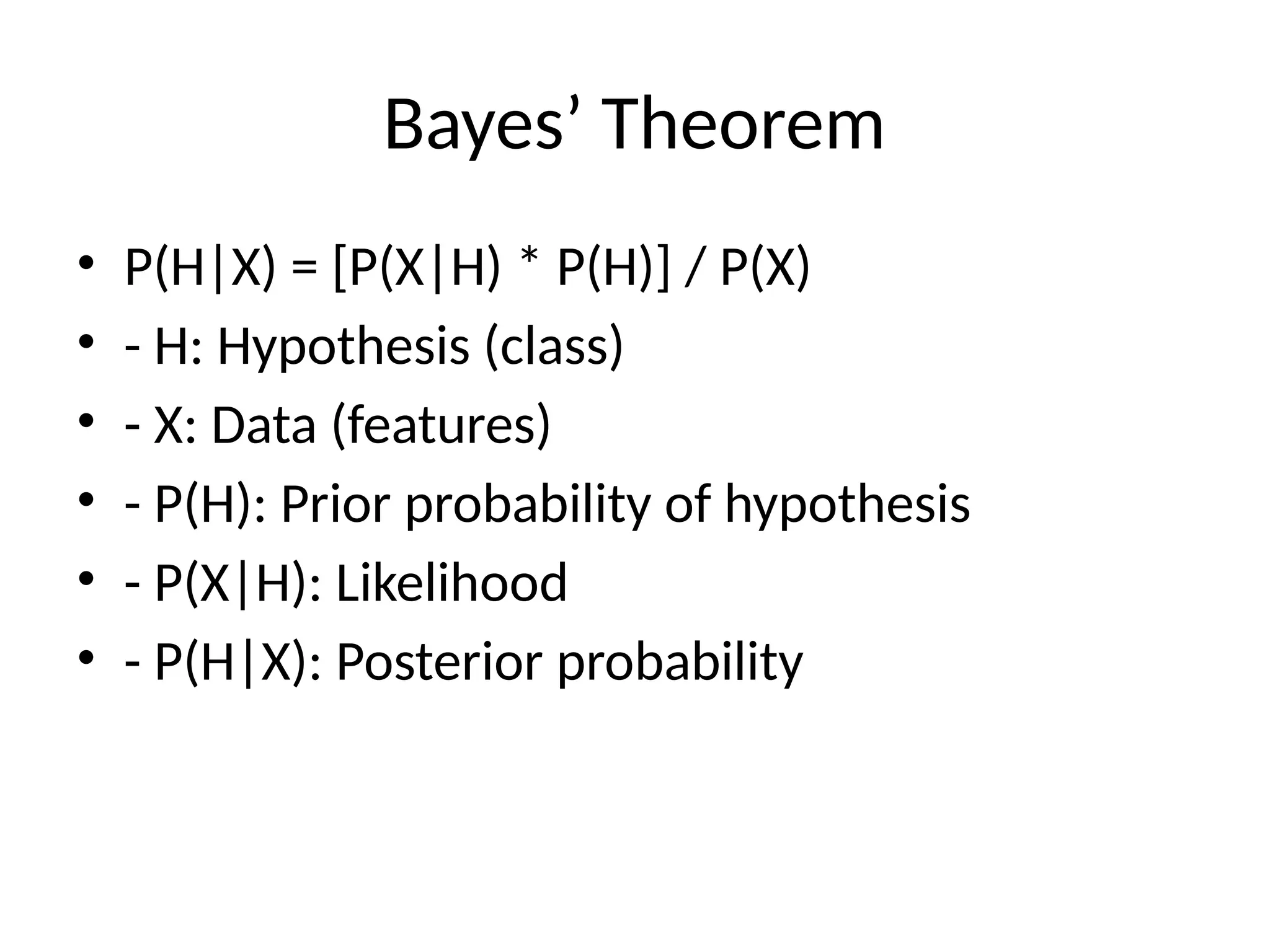 Bayes’ Theorem
• P(H|X) = [P(X|H) * P(H)] / P(X)
• - H: Hypothesis (class)
• - X: Data (features)
• - P(H): Prior probability of hypothesis
• - P(X|H): Likelihood
• - P(H|X): Posterior probability
 