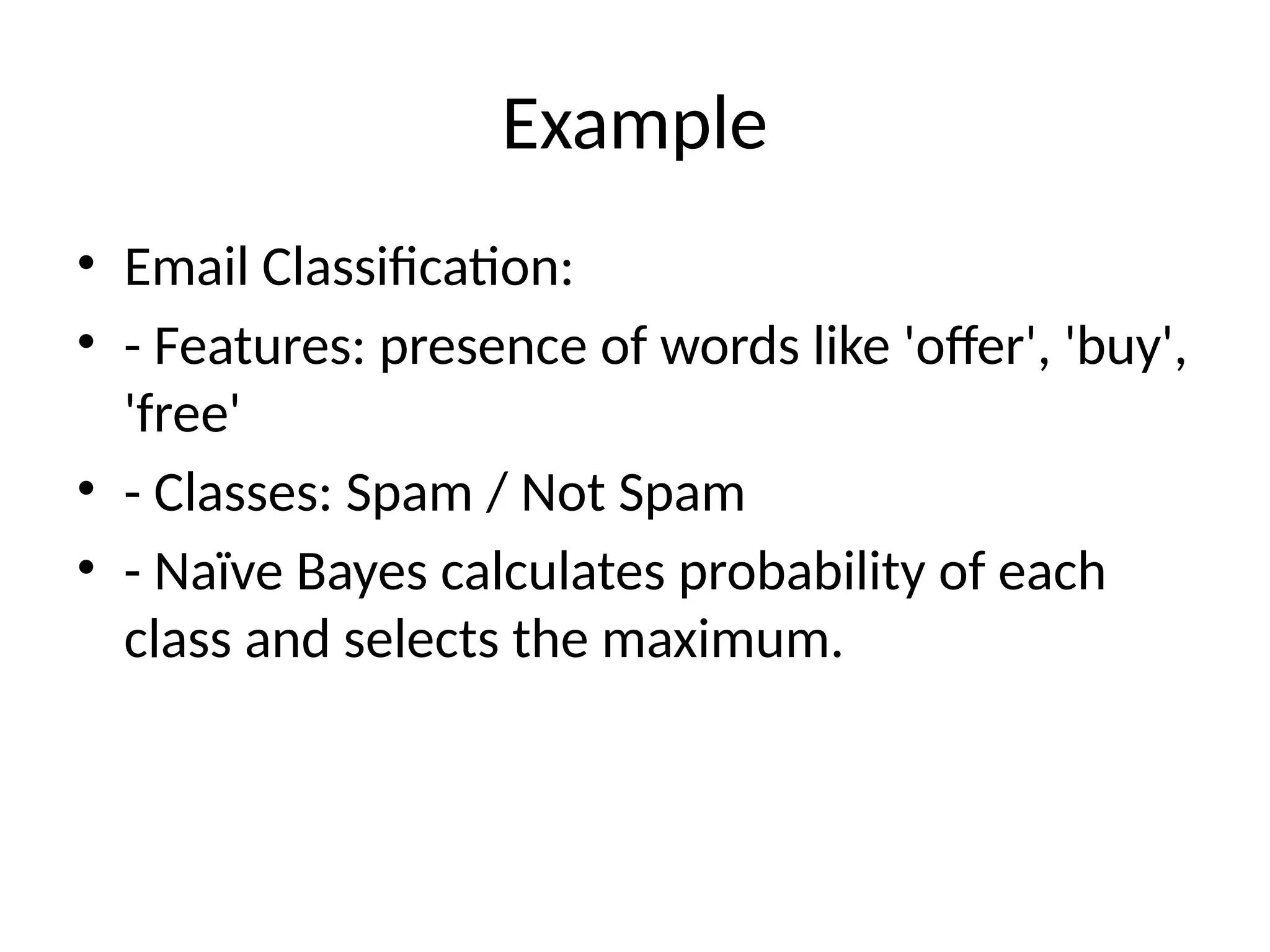 Example
• Email Classification:
• - Features: presence of words like 'offer', 'buy',
'free'
• - Classes: Spam / Not Spam
• - Naïve Bayes calculates probability of each
class and selects the maximum.
 