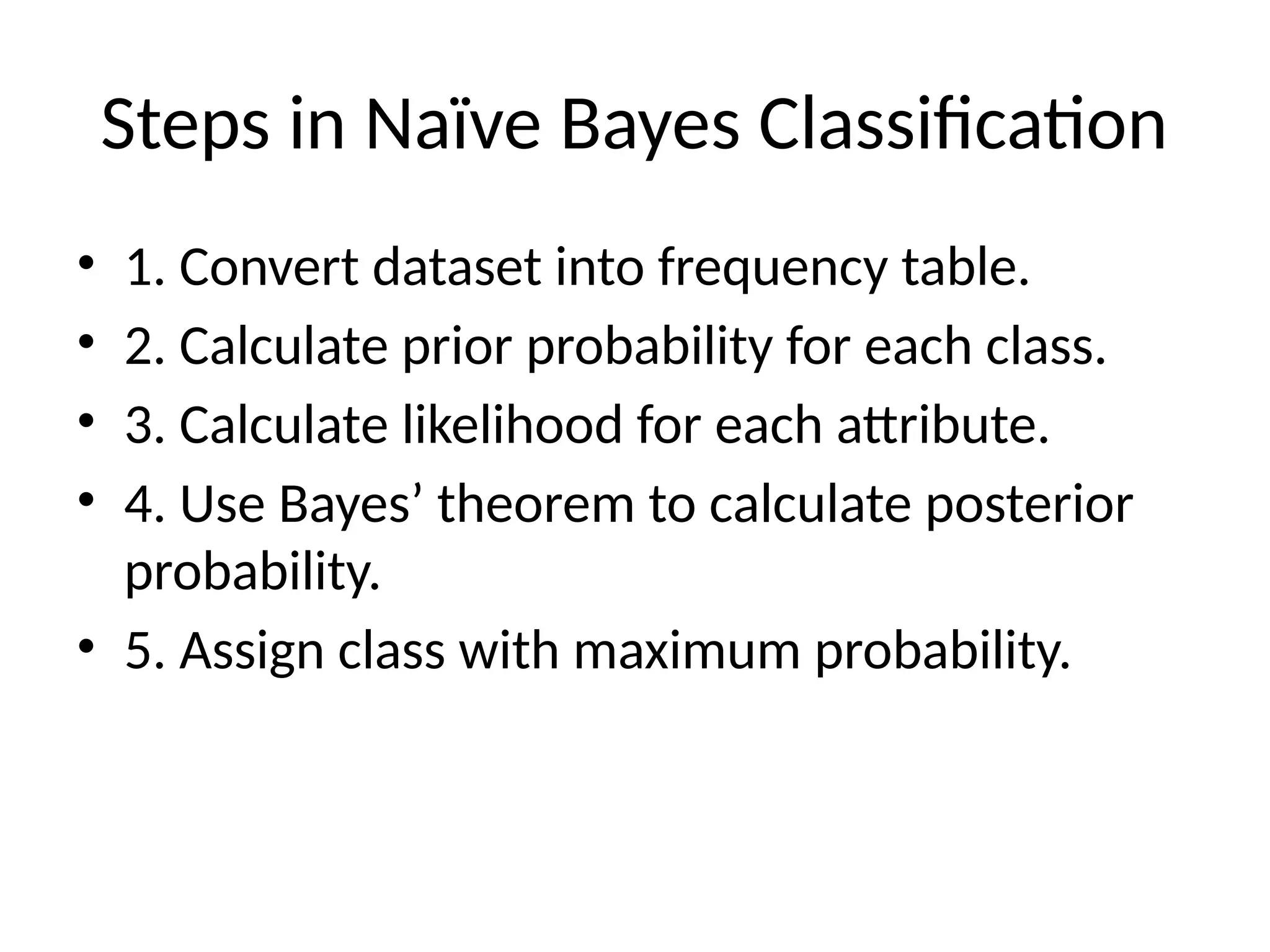 Steps in Naïve Bayes Classification
• 1. Convert dataset into frequency table.
• 2. Calculate prior probability for each class.
• 3. Calculate likelihood for each attribute.
• 4. Use Bayes’ theorem to calculate posterior
probability.
• 5. Assign class with maximum probability.
 
