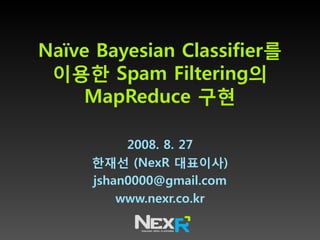Naïve Bayesian Classifier를
 이용한 Spam Filtering의
     MapReduce 구현

          2008. 8. 27
     한재선 (NexR 대표이사)
     jshan0000@gmail.com
         www.nexr.co.kr
 