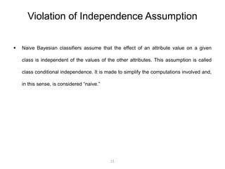 Violation of Independence Assumption 
 Naive Bayesian classifiers assume that the effect of an attribute value on a given 
class is independent of the values of the other attributes. This assumption is called 
class conditional independence. It is made to simplify the computations involved and, 
in this sense, is considered “naive.” 
21 
 