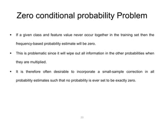 Zero conditional probability Problem 
 If a given class and feature value never occur together in the training set then the 
frequency-based probability estimate will be zero. 
 This is problematic since it will wipe out all information in the other probabilities when 
they are multiplied. 
 It is therefore often desirable to incorporate a small-sample correction in all 
probability estimates such that no probability is ever set to be exactly zero. 
23 
 