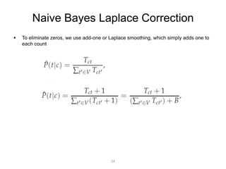 Naive Bayes Laplace Correction 
 To eliminate zeros, we use add-one or Laplace smoothing, which simply adds one to 
each count 
24 
 