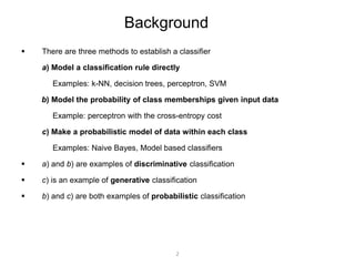 Background 
 There are three methods to establish a classifier 
a) Model a classification rule directly 
Examples: k-NN, decision trees, perceptron, SVM 
b) Model the probability of class memberships given input data 
Example: perceptron with the cross-entropy cost 
c) Make a probabilistic model of data within each class 
Examples: Naive Bayes, Model based classifiers 
 a) and b) are examples of discriminative classification 
 c) is an example of generative classification 
 b) and c) are both examples of probabilistic classification 
2 
 