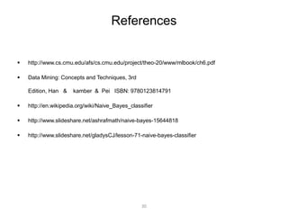 References 
 http://www.cs.cmu.edu/afs/cs.cmu.edu/project/theo-20/www/mlbook/ch6.pdf 
 Data Mining: Concepts and Techniques, 3rd 
Edition, Han & kamber & Pei ISBN: 9780123814791 
 http://en.wikipedia.org/wiki/Naive_Bayes_classifier 
 http://www.slideshare.net/ashrafmath/naive-bayes-15644818 
 http://www.slideshare.net/gladysCJ/lesson-71-naive-bayes-classifier 
30 
 