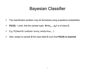 Bayesian Classifier 
 The classification problem may be formalized using a-posterior probabilities: 
 P(C|X) = prob. that the sample tuple X=<x1,…,xk> is of class C. 
 E.g. P(class=N | outlook= sunny, windy=true,…) 
 Idea: assign to sample X the class label C such that P(C|X) is maximal 
6 
 