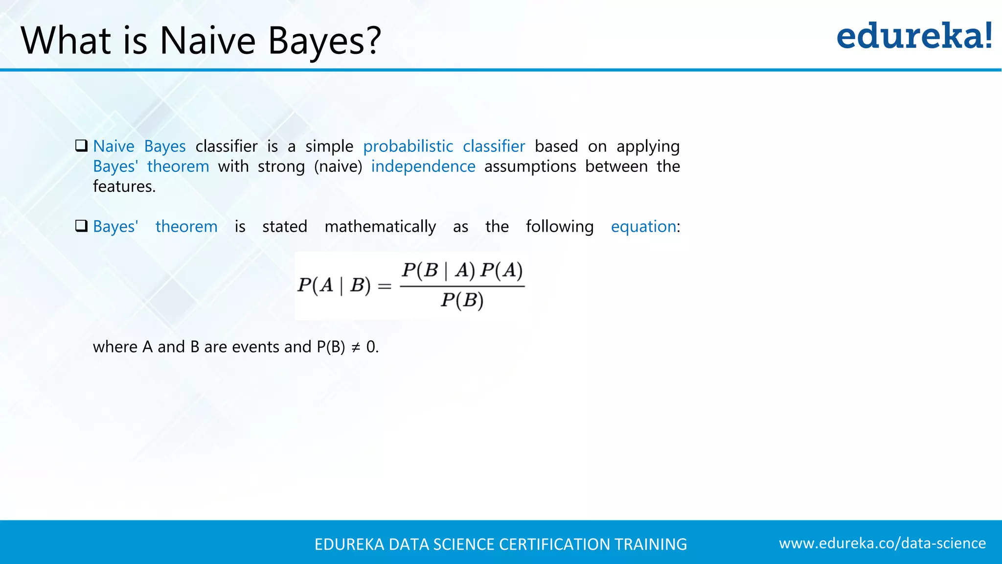 www.edureka.co/data-scienceEDUREKA DATA SCIENCE CERTIFICATION TRAINING  Naive Bayes classifier is a simple probabilistic classifier based on applying Bayes' theorem with strong (naive) independence assumptions between the features.  Bayes' theorem is stated mathematically as the following equation: where A and B are events and P(B) ≠ 0. What is Naive Bayes? 