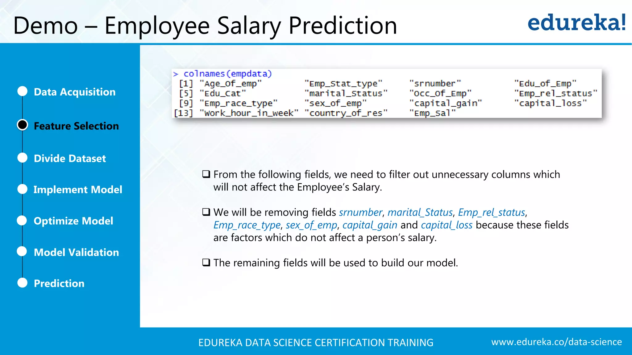 www.edureka.co/data-scienceEDUREKA DATA SCIENCE CERTIFICATION TRAINING Demo – Employee Salary Prediction Feature Selection Divide Dataset Implement Model Optimize Model Prediction Model Validation Data Acquisition  From the following fields, we need to filter out unnecessary columns which will not affect the Employee’s Salary.  We will be removing fields srnumber, marital_Status, Emp_rel_status, Emp_race_type, sex_of_emp, capital_gain and capital_loss because these fields are factors which do not affect a person’s salary.  The remaining fields will be used to build our model. 