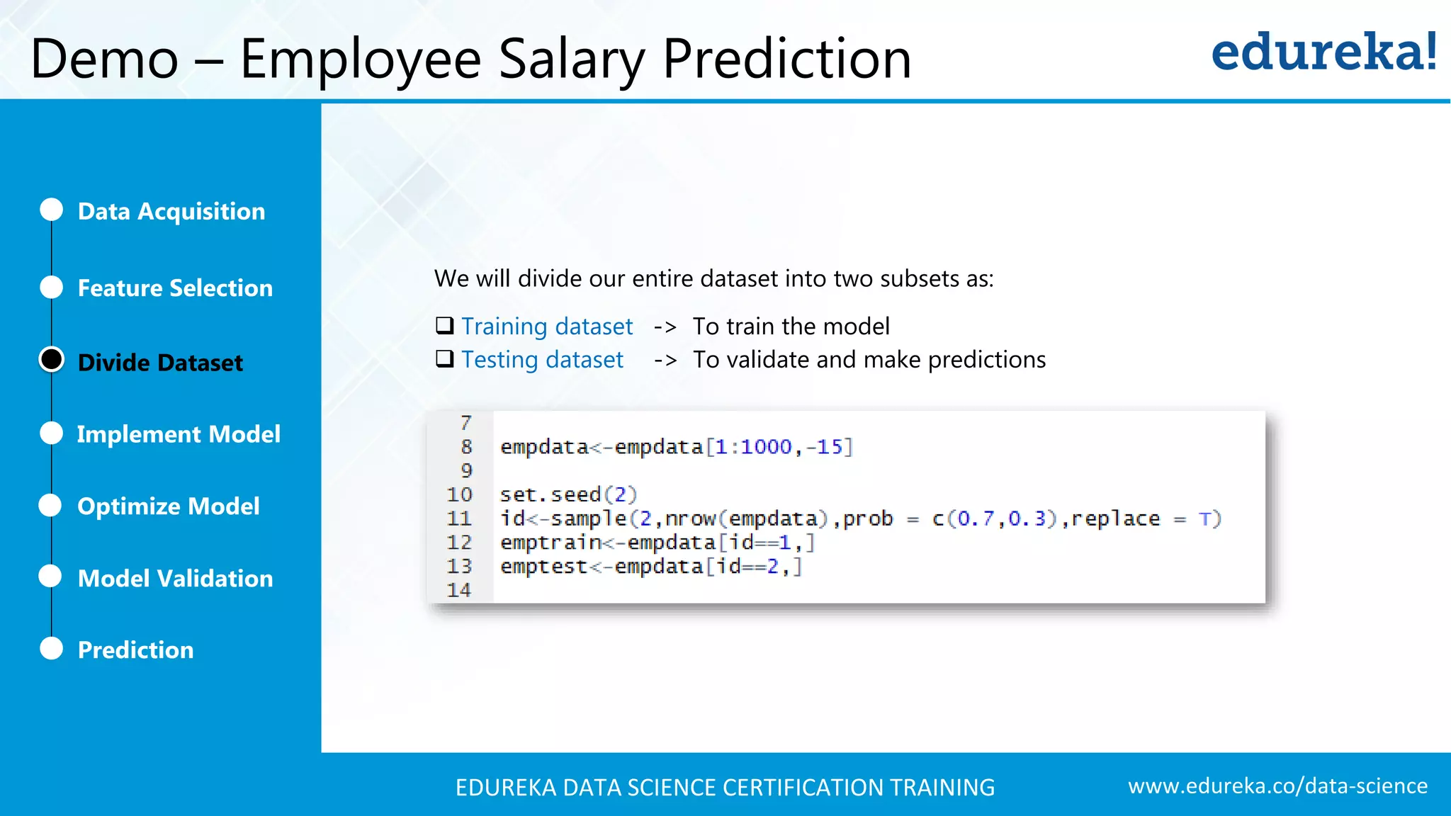 www.edureka.co/data-scienceEDUREKA DATA SCIENCE CERTIFICATION TRAINING Demo – Employee Salary Prediction We will divide our entire dataset into two subsets as:  Training dataset -> To train the model  Testing dataset -> To validate and make predictions Feature Selection Divide Dataset Implement Model Optimize Model Prediction Model Validation Data Acquisition 