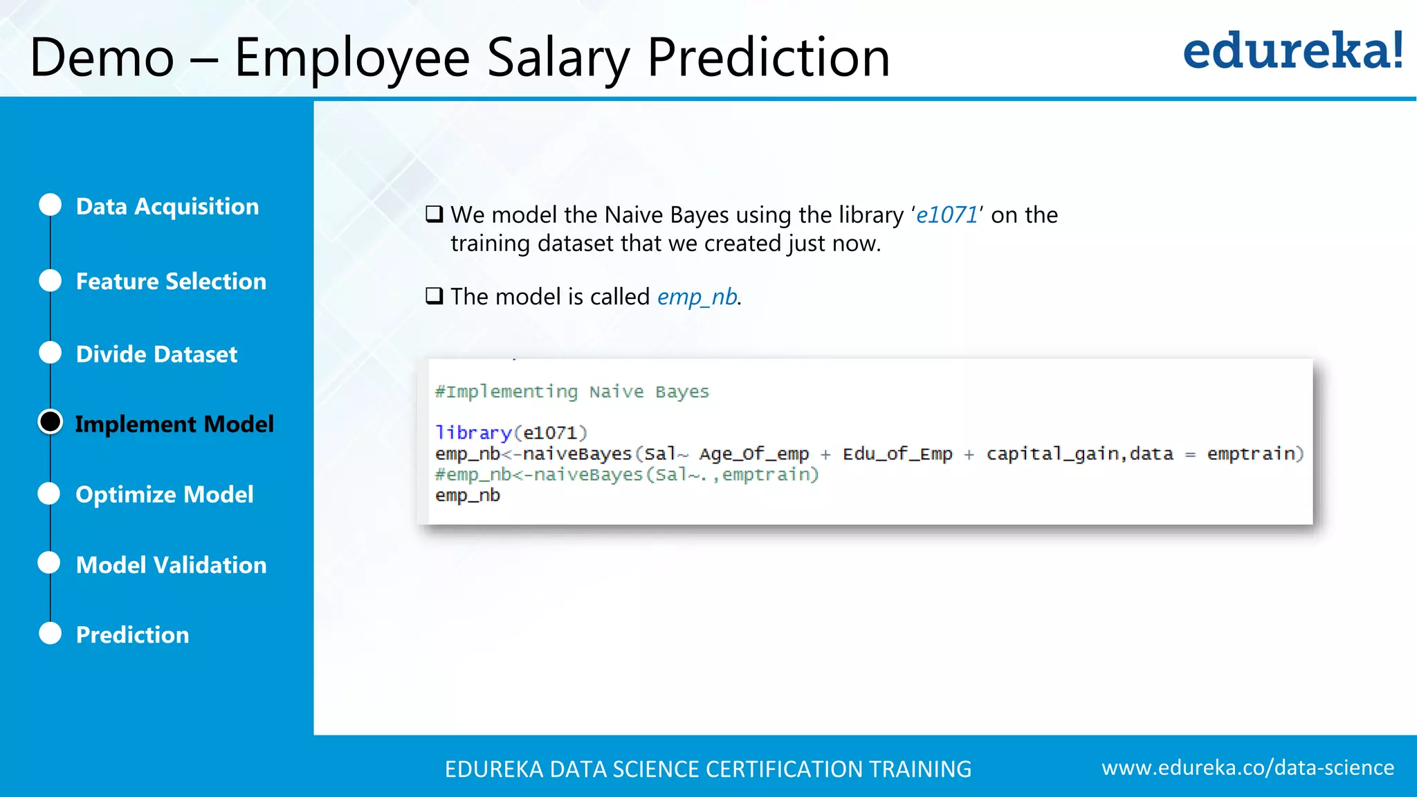 www.edureka.co/data-scienceEDUREKA DATA SCIENCE CERTIFICATION TRAINING Demo – Employee Salary Prediction  We model the Naive Bayes using the library ‘e1071’ on the training dataset that we created just now.  The model is called emp_nb. Feature Selection Divide Dataset Implement Model Optimize Model Prediction Model Validation Data Acquisition 