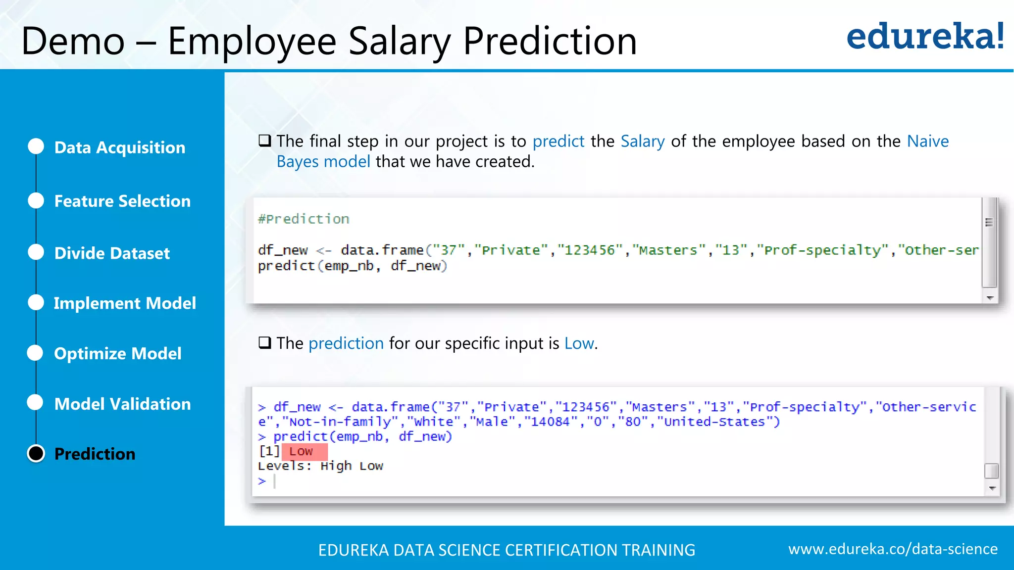 www.edureka.co/data-scienceEDUREKA DATA SCIENCE CERTIFICATION TRAINING Demo – Employee Salary Prediction  The final step in our project is to predict the Salary of the employee based on the Naive Bayes model that we have created.  The prediction for our specific input is Low. Feature Selection Divide Dataset Implement Model Optimize Model Prediction Model Validation Data Acquisition 