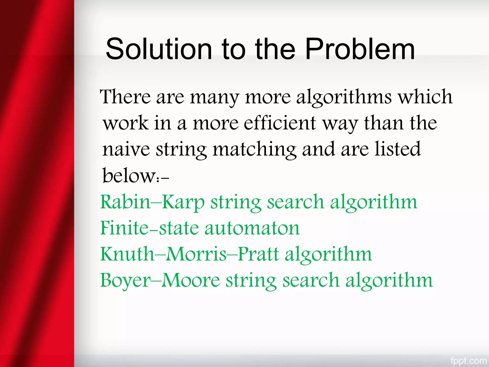 Solution to the Problem
There are many more algorithms which
work in a more efficient way than the
naive string matching and are listed
below:-
Rabin–Karp string search algorithm
Finite-state automaton
Knuth–Morris–Pratt algorithm
Boyer–Moore string search algorithm
 