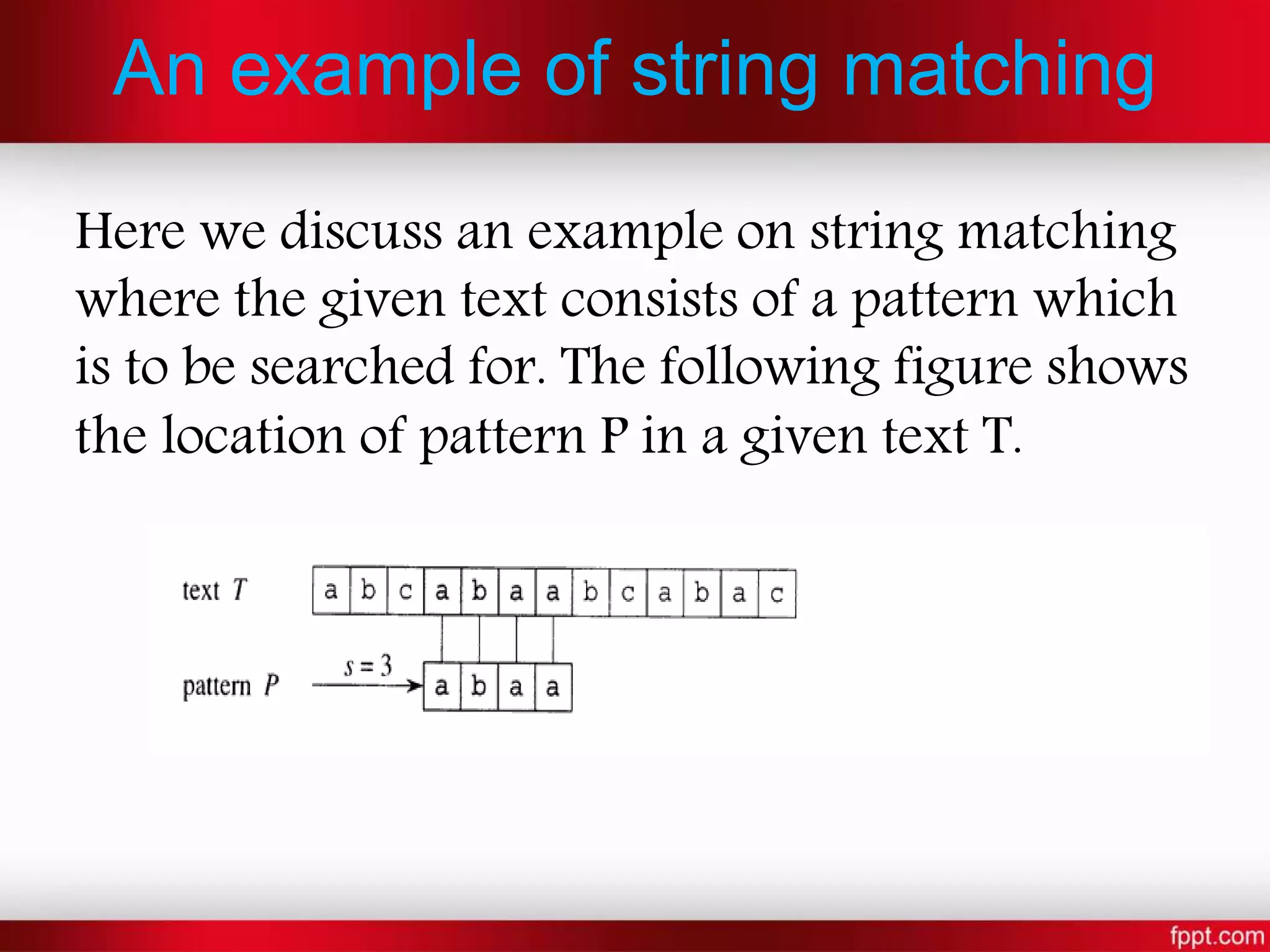 An example of string matching
Here we discuss an example on string matching
where the given text consists of a pattern which
is to be searched for. The following figure shows
the location of pattern P in a given text T.
 
