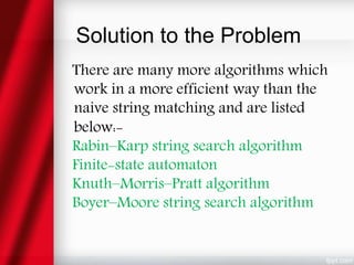 Solution to the Problem
There are many more algorithms which
work in a more efficient way than the
naive string matching and are listed
below:-
Rabin–Karp string search algorithm
Finite-state automaton
Knuth–Morris–Pratt algorithm
Boyer–Moore string search algorithm
 