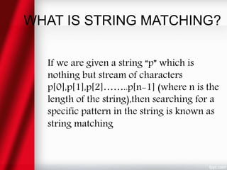 WHAT IS STRING MATCHING?
If we are given a string “p” which is
nothing but stream of characters
p[0],p[1],p[2]……..p[n-1] (where n is the
length of the string),then searching for a
specific pattern in the string is known as
string matching
 