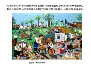 Наивна уметност посвећује доста пажње детаљима, живим бојама,
фолклорним мотивима и животу простог народа, нарочито сељака.
Зузана Халупова
 
