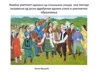 Наивна уметност одвојена од спољашњих утицаја она постоји
независно од јасно одређених одлика стила и уметничког
образовања
Јанко Брашић
 