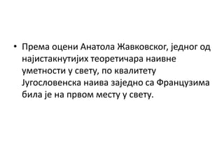 • Према оцени Анатола Жавковског, једног од
најистакнутијих теоретичара наивне
уметности у свету, по квалитету
Југословенска наива заједно са Французима
била је на првом месту у свету.
 