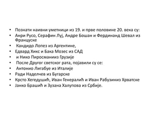 • Познати наивни уметници из 19. и прве половине 20. века су:
• Анри Русо, Серафин Луј, Андре Бошан и Фердинанд Шевал из
Француске
• Кандидо Лопез из Аргентине,
• Едвард Хикс и Бака Мозес из САД
• и Нико Пиросманииз Грузије
• После Другог светског рата, појавили су се:
• Антонио Лигабуе из Италије
• Ради Наделчев из Бугарске
• Крсто Хегедушић, Иван Генералић и Иван Рабузиниз Хрватске
• Јанко Брашић и Зузана Халупова из Србије.
 