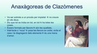 Anaxàgoreas de Clazòmenes
• Va ser sotmès a un procés per impietat  no creure
en els deus.
• Diu que tot es troba en tot, en tot hi ha totes les
coses.
• Éssers formats per llavors són les qualitats.
• Intel·lecte o “nous” posa les llavors en ordre, evita el
caos i la disgregació dels elements és una mena
d’amor.

 