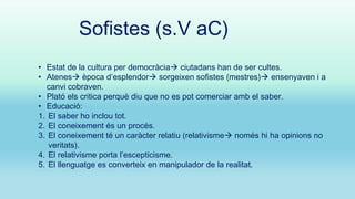 Sofistes (s.V aC)
• Estat de la cultura per democràcia ciutadans han de ser cultes.
• Atenes època d’esplendor sorgeixen sofistes (mestres) ensenyaven i a
canvi cobraven.
• Plató els critica perquè diu que no es pot comerciar amb el saber.
• Educació:
1. El saber ho inclou tot.
2. El coneixement és un procés.
3. El coneixement té un caràcter relatiu (relativisme només hi ha opinions no
veritats).
4. El relativisme porta l’escepticisme.
5. El llenguatge es converteix en manipulador de la realitat.

 