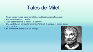Tales de Milet
No es conserva cap escrit però hi ha molt testimonis i referències.
Actualment seria un científic.
Gran observador de la natura i el cosmos.
Diu que hi ha un principi fonamental (“arkhé”)  L’aigua  sense aigua
no hi ha vida.
• És monista  defensa un sol principi.
•
•
•
•

 