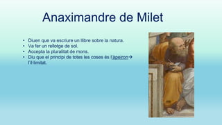Anaximandre de Milet
•
•
•
•

Diuen que va escriure un llibre sobre la natura.
Va fer un rellotge de sol.
Accepta la pluralitat de mons.
Diu que el principi de totes les coses és l’àpeiron
l’il·limitat.

 