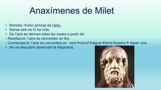 Anaxímenes de Milet
• Monista únic principi és l’aire.
• Sense aire no hi ha vida.
• De l’aire es deriven totes les coses a partir de:
- Rarefacció: l’aire es converteix en foc.
- Condensació: l’aire es converteix en ventnúvolaiguaterrapedra ésser vius.
• Ho va descobrir observant la respiració.

 