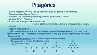 Pitagòrics
Escola pitagòrica  secta ( no es podien divulgar els sabers  esoterisme)Pitàgoras neix a l’illa de Samos.
Estableix una comunitat pitagòrica juntament amb Alcmeó i Filolau.
La seva dona  Theamo.
A l’escola s’ensenyava  matemàtiques
 saber sobre l’ànima (religió), hi havia preocupació per la seva
purificació.
• Trobem dues doctrines:
- Doctrina de l’ànima : l’ ànima és immortal, aquesta hauria de viure en una regió pura
però cau al cos i es reencarna successivament  fins que arriba a la purificació  Catarsi
( Metempsicosi).
- Doctrina del nombre : Tota la realitat es pot reduir al nombre.
El nombre és el principi de totes les coses.
10 nombre màgic
•
•
•
•
•

1

2

3

4

10

 