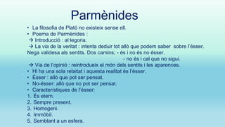 Parmènides
• La filosofia de Plató no existeix sense ell.
• Poema de Parmènides :
 Introducció : al·legoria.
 La via de la veritat : intenta deduir tot allò que podem saber sobre l’ésser.
Nega validesa als sentits. Dos camins; - és i no és no ésser.
- no és i cal que no sigui.
 Via de l’opinió : reintrodueix el món dels sentits i les aparences.
• Hi ha una sola relaitat i aquesta realitat és l’ésser.
• Ésser : allò que pot ser pensat.
• No-ésser: allò que no pot ser pensat.
• Característiques de l’ésser:
1. És etern.
2. Sempre present.
3. Homogeni.
4. Immòbil.
5. Semblant a un esfera.

 