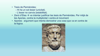 • Tesis de Parmènides:
- Hi ha un sol ésser (unicitat).
- L’ésser no canvia (estabilitat).
• Zenó d’Elea  va intentar justificar les tesis de Parmènides. Per mitjà de
les Apories, contra la multiplicitat i contra el moviment
• Apories : argument que intenta demostrar una cosa que va en contra de
la lògica.

 